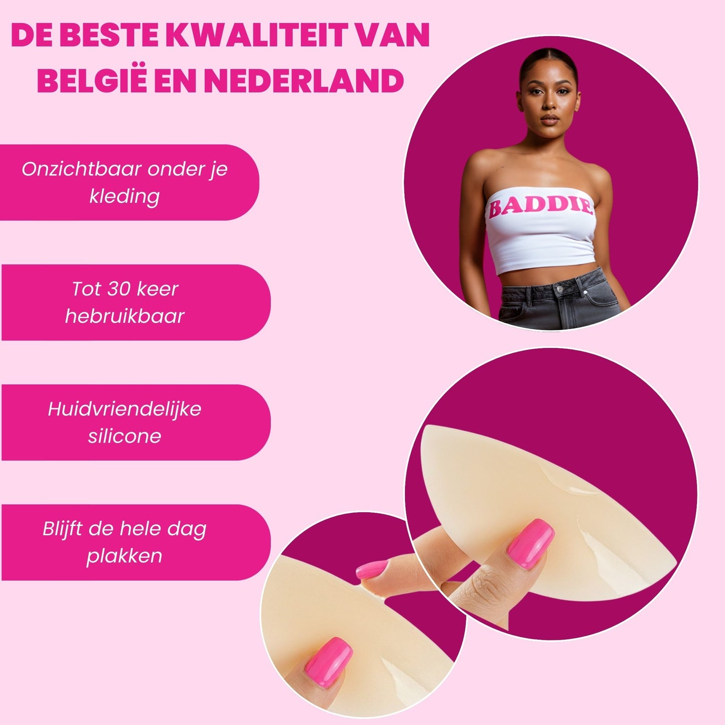 Product advertisement with a woman wearing a white top and pink text on a pink background:
De beste kwaliteit van België en Nederland
Onzichtbaar onder je kleding
Tot 30 keer herbruikbaar
Huidvriendelijke silicone
Blijft de hele dag plakken